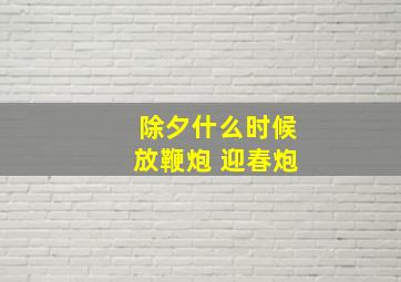 除夕什么时候放鞭炮 迎春炮